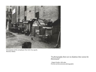 “In photography there are no shadows that cannot be
illuminated.”
~August Sander, 1876-1964
Portrait and documentary photographer
Encampment of the unemployed, New York City, 1935 by
Berenice Abbott
 