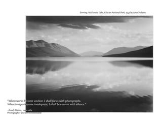 “When words become unclear, I shall focus with photographs.
When images become inadequate, I shall be content with silence.”
~Ansel Adams, 1902-1984
Photographer and environmentalist
Evening, McDonald Lake, Glacier National Park, 1942 by Ansel Adams
 