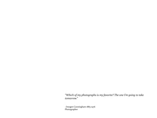 “Which of my photographs is my favorite? The one I’m going to take
tomorrow.”
~Imogen Cunningham 1883-1976
Photographer
 