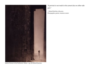 “A portrait is not made in the camera but on either side
of it.”
~ Edward Steichen, 1879-1973
Photographer, painter, museum curator
Isadora Duncan in the Parthenon, Athens - 1921, by Edward Steichen
 