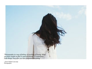 “Photography is a way of feeling, of touching, of loving. What
you have caught on film is captured forever...it remembers
little things, long after you have forgotten everything.”
~Aaron Siskind, 1903-1991
Photographer
 