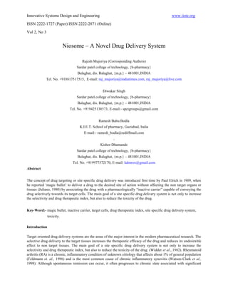 Innovative Systems Design and Engineering                                                          www.iiste.org
ISSN 2222-1727 (Paper) ISSN 2222-2871 (Online)

Vol 2, No 3


                           Niosome – A Novel Drug Delivery System

                                      Rajesh Mujoriya (Corrosponding Authors)
                                  Sardar patel college of technology, {b-pharmacy}
                                  Balaghat, dis. Balaghat, {m.p.} – 481001,INDIA
             Tel. No. +918817517515, E-mail: raj_mujoriya@indiatimes.com, raj_mujoriya@live.com


                                                    Diwakar Singh
                                  Sardar patel college of technology, {b-pharmacy}
                                  Balaghat, dis. Balaghat, {m.p.} – 481001,INDIA
                             Tel. No. +919425138573, E-mail:- spctgroups@gmail.com


                                                 Ramesh Babu Bodla
                                    K.I.E.T. School of pharmacy, Gaziabad, India
                                       E-mail:- ramesh_bodla@rediffmail.com
                                                           .
                                                  Kishor Dhamande
                                  Sardar patel college of technology, {b-pharmacy}
                                  Balaghat, dis. Balaghat, {m.p.} – 481001,INDIA
                               Tel. No. +919977572170, E-mail: kdmrox@gmail.com
Abstract


The concept of drug targeting or site specific drug delivery was introduced first time by Paul Elrich in 1909, when
he reported ‘magic bullet’ to deliver a drug to the desired site of action without affecting the non target organs or
tissues (Juliano, 1980) by associating the drug with a pharmacologically “inactive carrier” capable of conveying the
drug selectively towards its target cells. The main goal of a site specific drug delivery system is not only to increase
the selectivity and drug therapeutic index, but also to reduce the toxicity of the drug.


Key-Word:- magic bullet, inactive carrier, target cells, drug therapeutic index, site specific drug delivery system,
               toxicity.

Introduction

Target oriented drug delivery systems are the areas of the major interest in the modern pharmaceutical research. The
selective drug delivery to the target tissues increases the therapeutic efficacy of the drug and reduces its undesirable
effect to non target tissues. The main goal of a site specific drug delivery system is not only to increase the
selectivity and drug therapeutic index, but also to reduce the toxicity of the drug. (Widder et al., 1982). Rheumatoid
arthritis (RA) is a chronic, inflammatory condition of unknown eitiology that affects about 1% of general population
(Feldmann et. al., 1996) and is the most common cause of chronic inflammatory synovitis (Watson-Clark et al.,
1998). Although spontaneous remission can occur, it often progresses to chronic state associated with significant
 