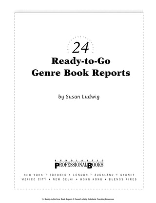 24
Ready-to-Go
Genre Book Reports
by Susan Ludwig
N E W Y O R K • T O R O N T O • L O N D O N • A U C K L A N D • S Y D N E Y
M E X I C O C I T Y • N E W D E L H I • H O N G K O N G • B U E N O S A I R E S
S C H O L A S T I C
BPROFESSIONAL OOKS
24 Ready-to-Go Genr Book Reports © Susan Ludwig, Scholastic Teaching Resources
 