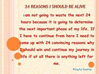 I am not going to waste the next 24
hours because it is going to determine
the next important phase of my life. If
I have to continue from here I need to
come up with 24 convincing reasons why
I should win and continue my journey in
life if at all there is anything left for
me.
©Joyful Destiny
 