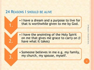 24 REASONS I SHOULD BE ALIVE
1.
• I have a dream and a purpose to live for
that is worthwhile given to me by God.
2.
• I have the anointing of the Holy Spirit
on me that gives me grace to carry on (I
have what it takes)
3.
• Someone believes in me e.g. my family,
my church, my spouse, myself.
2
24ReasonsIshouldbeAlive.
 