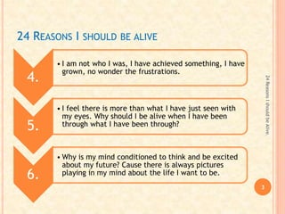 24 REASONS I SHOULD BE ALIVE
4.
• I am not who I was, I have achieved something, I have
grown, no wonder the frustrations.
5.
• I feel there is more than what I have just seen with
my eyes. Why should I be alive when I have been
through what I have been through?
6.
• Why is my mind conditioned to think and be excited
about my future? Cause there is always pictures
playing in my mind about the life I want to be.
3
24ReasonsIshouldbeAlive.
 