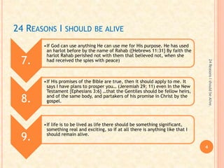 24 REASONS I SHOULD BE ALIVE
7.
•If God can use anything He can use me for His purpose. He has used
an harlot before by the name of Rahab ({Hebrews 11:31} By faith the
harlot Rahab perished not with them that believed not, when she
had received the spies with peace)
8.
•If His promises of the Bible are true, then it should apply to me. It
says I have plans to prosper you… (Jeremiah 29; 11) even In the New
Testament {Ephesians 3:6} …that the Gentiles should be fellow heirs,
and of the same body, and partakers of his promise in Christ by the
gospel.
9.
•If life is to be lived as life there should be something significant,
something real and exciting, so if at all there is anything like that I
should remain alive.
4
24ReasonsIshouldbeAlive.
 