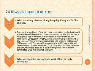 24 REASONS I SHOULD BE ALIVE
16.
• What about my choices, if anything dignifying are fulfilled
choices.
17.
• Communication line – it’s what I have committed to the Lord and I
am sure He will keep what I have committed to Him just as much
He expects me to keep that Which He has committed to me
1Timothy 6:20 says; O Timothy, keep that which is committed to
thy trust,… “The prayer answering God will visit my habitation:”
{2Timothy 1:12} For the which cause I also suffer these things:
nevertheless I am not ashamed: for I know whom I have believed,
and am persuaded that he is able to keep that which I have
committed unto him against that day.
18. • What preoccupies my work and work ethics or daily
activities? 7
24ReasonsIshouldbeAlive.
 