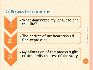 24 REASONS I SHOULD BE ALIVE
19.
• What dominates my language and
talk life?
20.
• The desires of my heart should
find expression.
21.
• My allocation of the precious gift
of time tells the rest of the story.
8
24ReasonsIshouldbeAlive.
 