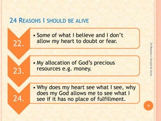 24 REASONS I SHOULD BE ALIVE
22.
• Some of what I believe and I don’t
allow my heart to doubt or fear.
23.
• My allocation of God’s precious
resources e.g. money.
24.
• Why does my heart see what I see, why
does my God allows me to see what I
see if it has no place of fulfillment.
9
24ReasonsIshouldbeAlive.
 