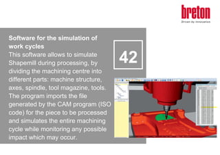 Software for the simulation of
work cycles
This software allows to simulate
Shapemill during processing, by
dividing the m...