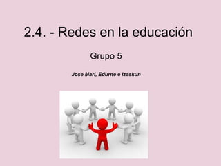 2.4. - Redes en la educación
Grupo 5
Jose Mari, Edurne e Izaskun
 