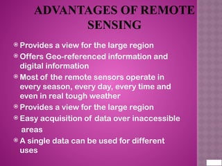ADVANTAGES OF REMOTE
SENSING
 Provides a view for the large region
 Offers Geo-referenced information and
digital information
 Most of the remote sensors operate in
every season, every day, every time and
even in real tough weather
 Provides a view for the large region
 Easy acquisition of data over inaccessible
areas
 A single data can be used for different
uses
 