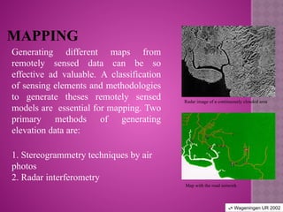 MAPPING
Generating different maps from
remotely sensed data can be so
effective ad valuable. A classification
of sensing elements and methodologies
to generate theses remotely sensed
models are essential for mapping. Two
primary methods of generating
elevation data are:
1. Stereogrammetry techniques by air
photos
2. Radar interferometry
Radar image of a continuously clouded area
Map with the road network
 Wageningen UR 2002
 