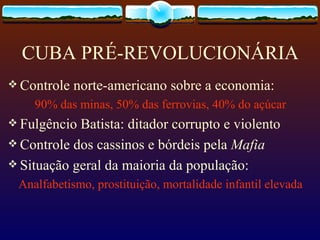 CUBA PRÉ-REVOLUCIONÁRIA Controle norte-americano sobre a economia: 90% das minas, 50% das ferrovias, 40% do açúcar Fulgêncio Batista: ditador corrupto e violento Controle dos cassinos e bórdeis pela  Mafia   Situação geral da maioria da população:  Analfabetismo, prostituição, mortalidade infantil elevada 