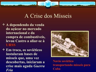 A Crise dos Mísseis A dependendo da venda do açúcar no mercado internacional e da compra de combustíveis, levou Castro a aliar-se à  URSS Em troca, os soviéticos instalaram bases de mísseis que, uma vez descobertas, iniciaram a crise mais aguda  Guerra Fria   Navio soviético transportando mísseis para Cuba 