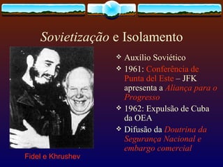 Sovietização  e Isolamento Auxílio Soviético 1961:  Conferência de Punta del Este  – JFK apresenta a  Aliança para o Progresso 1962: Expulsão de Cuba da OEA  Difusão da  Doutrina da Segurança Nacional e embargo comercial  Fidel e Khrushev 