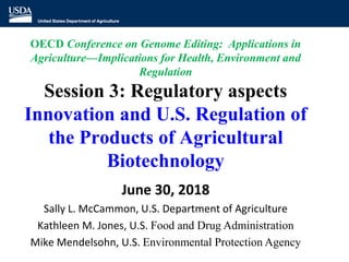 OECD Conference on Genome Editing: Applications in
Agriculture—Implications for Health, Environment and
Regulation
Session 3: Regulatory aspects
Innovation and U.S. Regulation of
the Products of Agricultural
Biotechnology
June 30, 2018
Sally L. McCammon, U.S. Department of Agriculture
Kathleen M. Jones, U.S. Food and Drug Administration
Mike Mendelsohn, U.S. Environmental Protection Agency
 