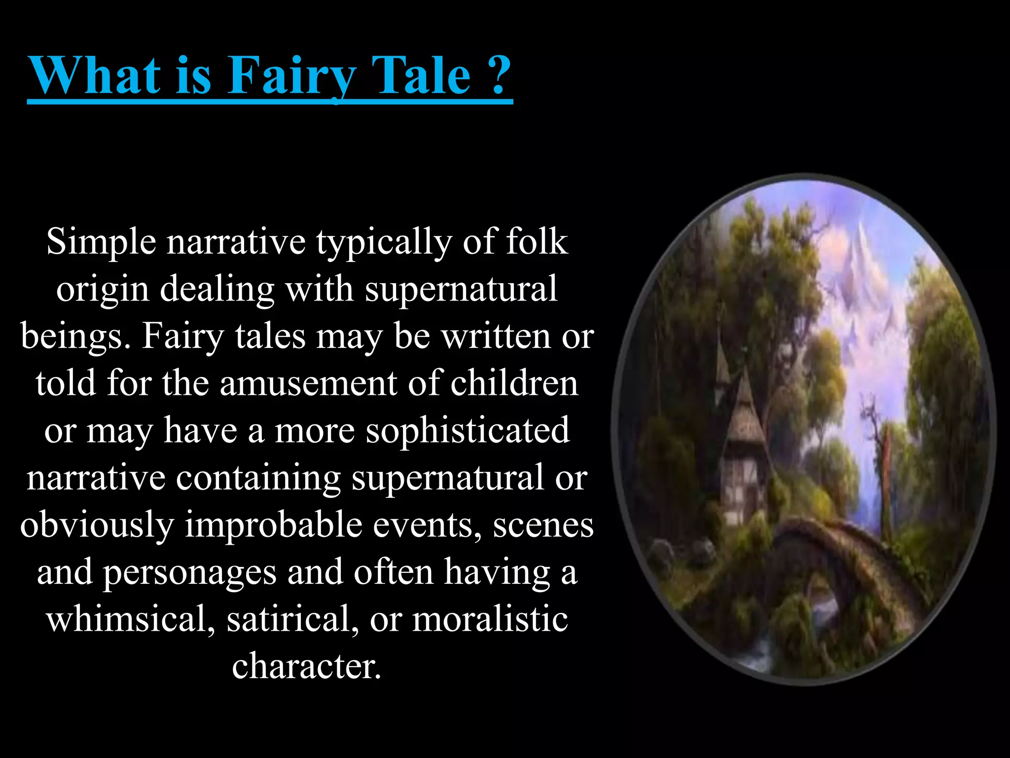 What is Fairy Tale ?
Simple narrative typically of folk
origin dealing with supernatural
beings. Fairy tales may be written or
told for the amusement of children
or may have a more sophisticated
narrative containing supernatural or
obviously improbable events, scenes
and personages and often having a
whimsical, satirical, or moralistic
character.