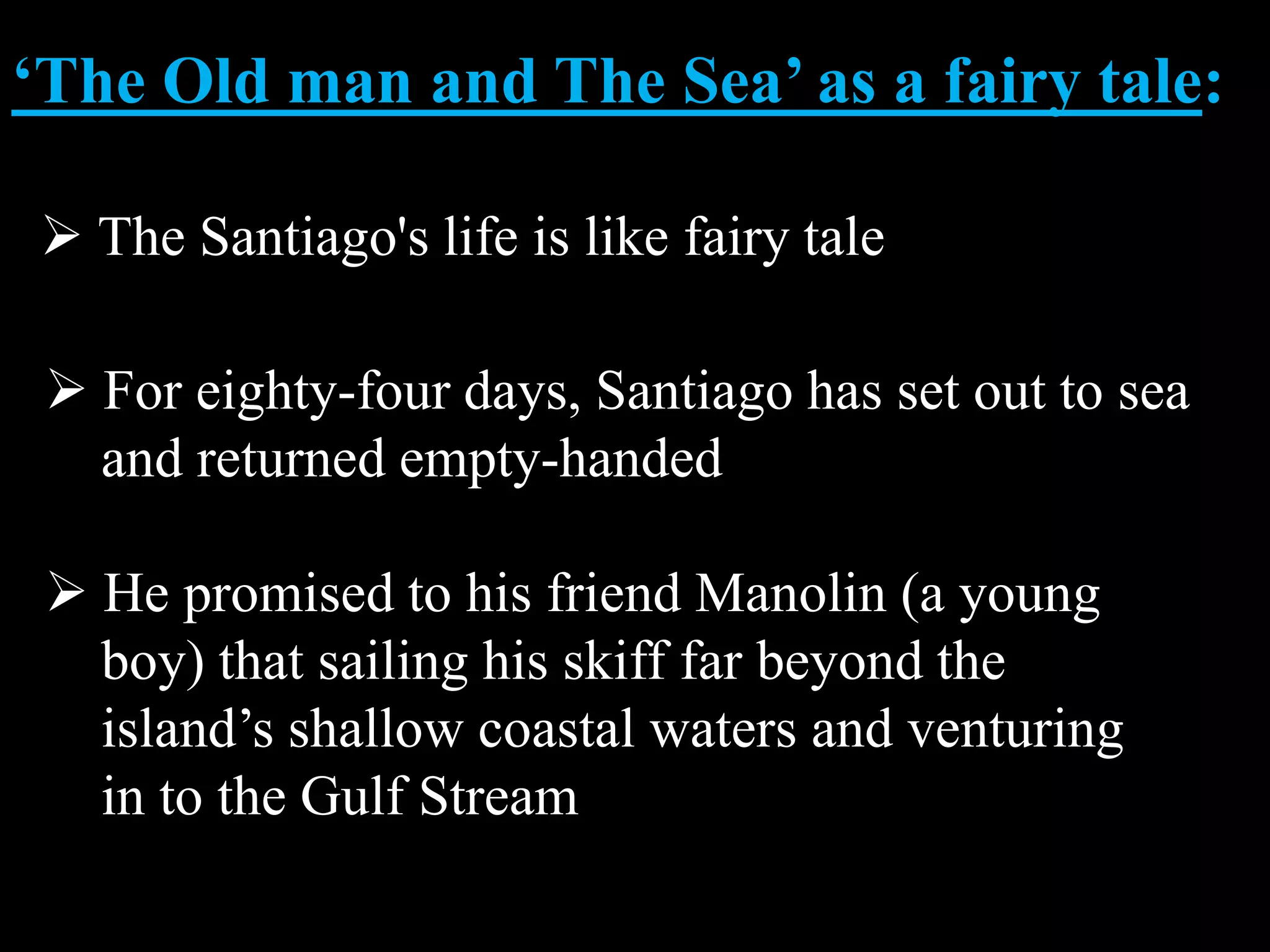 ‘The Old man and The Sea’ as a fairy tale:
The Santiago's life is like fairy tale
For eighty-four days, Santiago has set out to sea
and returned empty-handed
He promised to his friend Manolin (a young
boy) that sailing his skiff far beyond the
island’s shallow coastal waters and venturing
in to the Gulf Stream