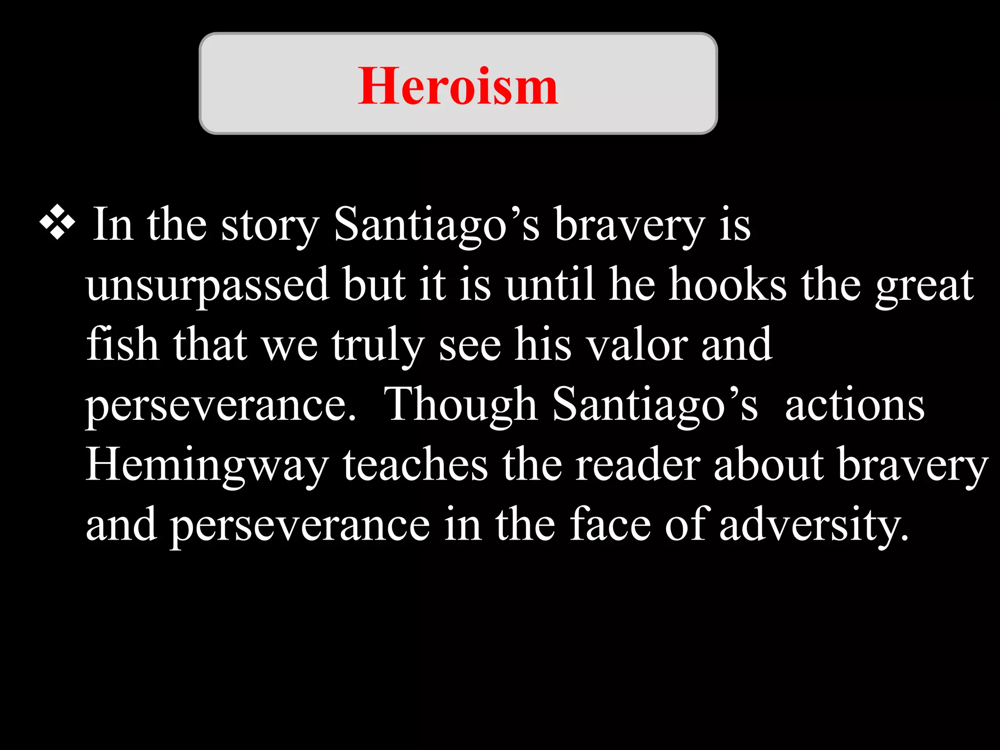 Heroism
In the story Santiago’s bravery is
unsurpassed but it is until he hooks the great
fish that we truly see his valor and
perseverance. Though Santiago’s actions
Hemingway teaches the reader about bravery
and perseverance in the face of adversity.