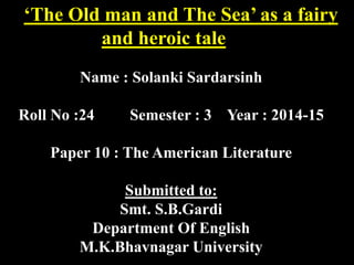 ‘The Old man and The Sea’ as a fairy 
and heroic tale 
Name : Solanki Sardarsinh 
Roll No :24 Semester : 3 Year : 2014-15 
Paper 10 : The American Literature 
Submitted to: 
Smt. S.B.Gardi 
Department Of English 
M.K.Bhavnagar University 
 