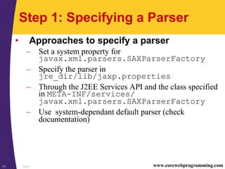 SAX11 www.corewebprogramming.com
Step 1: Specifying a Parser
• Approaches to specify a parser
– Set a system property for
javax.xml.parsers.SAXParserFactory
– Specify the parser in
jre_dir/lib/jaxp.properties
– Through the J2EE Services API and the class specified
in META-INF/services/
javax.xml.parsers.SAXParserFactory
– Use system-dependant default parser (check
documentation)
 