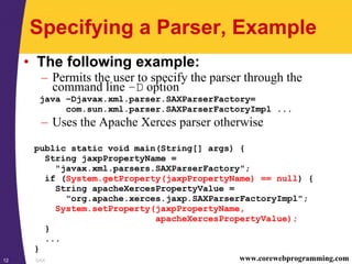 SAX12 www.corewebprogramming.com
Specifying a Parser, Example
• The following example:
– Permits the user to specify the parser through the
command line –D option
java –Djavax.xml.parser.SAXParserFactory=
com.sun.xml.parser.SAXParserFactoryImpl ...
– Uses the Apache Xerces parser otherwise
public static void main(String[] args) {
String jaxpPropertyName =
"javax.xml.parsers.SAXParserFactory";
if (System.getProperty(jaxpPropertyName) == null) {
String apacheXercesPropertyValue =
"org.apache.xerces.jaxp.SAXParserFactoryImpl";
System.setProperty(jaxpPropertyName,
apacheXercesPropertyValue);
}
...
}
 