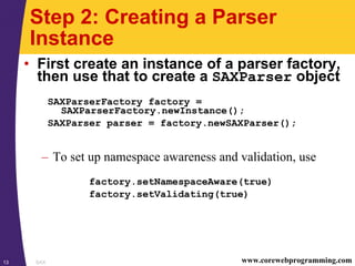 SAX13 www.corewebprogramming.com
Step 2: Creating a Parser
Instance
• First create an instance of a parser factory,
then use that to create a SAXParser object
SAXParserFactory factory =
SAXParserFactory.newInstance();
SAXParser parser = factory.newSAXParser();
– To set up namespace awareness and validation, use
factory.setNamespaceAware(true)
factory.setValidating(true)
 