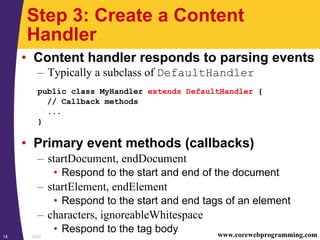 SAX14 www.corewebprogramming.com
Step 3: Create a Content
Handler
• Content handler responds to parsing events
– Typically a subclass of DefaultHandler
public class MyHandler extends DefaultHandler {
// Callback methods
...
}
• Primary event methods (callbacks)
– startDocument, endDocument
• Respond to the start and end of the document
– startElement, endElement
• Respond to the start and end tags of an element
– characters, ignoreableWhitespace
• Respond to the tag body
 