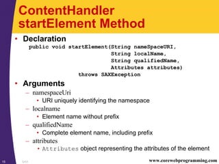 SAX15 www.corewebprogramming.com
ContentHandler
startElement Method
• Declaration
public void startElement(String nameSpaceURI,
String localName,
String qualifiedName,
Attributes attributes)
throws SAXException
• Arguments
– namespaceUri
• URI uniquely identifying the namespace
– localname
• Element name without prefix
– qualifiedName
• Complete element name, including prefix
– attributes
• Attributes object representing the attributes of the element
 