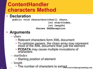 SAX17 www.corewebprogramming.com
ContentHandler
characters Method
• Declaration
public void characters(char[] chars,
int startIndex,
int length)
throws SAXException
• Arguments
– chars
• Relevant characters form XML document
• To optimize parsers, the chars array may represent
more of the XML document than just the element
• PCDATA may cause multiple invocations of
characters
– startIndex
• Starting position of element
– length
• The number of characters to extract
 