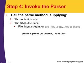 SAX18 www.corewebprogramming.com
Step 4: Invoke the Parser
• Call the parse method, supplying:
1. The content handler
2. The XML document
• File, input stream, or org.xml.sax.InputSource
parser.parse(filename, handler)
 
