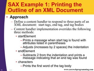 SAX19 www.corewebprogramming.com
SAX Example 1: Printing the
Outline of an XML Document
• Approach
– Define a content handler to respond to three parts of an
XML document: start tags, end tag, and tag bodies
– Content handler implementation overrides the following
three methods:
• startElement
– Prints a message when start tag is found with
attributes listed in parentheses
– Adjusts (increases by 2 spaces) the indentation
• endElement
– Subtracts 2 from the indentation and prints a
message indicating that an end tag was found
• characters
– Prints the first word of the tag body
 