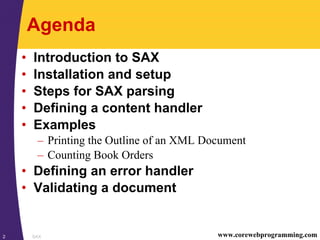 SAX2 www.corewebprogramming.com
Agenda
• Introduction to SAX
• Installation and setup
• Steps for SAX parsing
• Defining a content handler
• Examples
– Printing the Outline of an XML Document
– Counting Book Orders
• Defining an error handler
• Validating a document
 