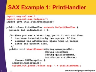 SAX20 www.corewebprogramming.com
SAX Example 1: PrintHandler
import org.xml.sax.*;
import org.xml.sax.helpers.*;
import java.util.StringTokenizer;
public class PrintHandler extends DefaultHandler {
private int indentation = 0;
/** When you see a start tag, print it out and then
* increase indentation by two spaces. If the
* element has attributes, place them in parens
* after the element name.
*/
public void startElement(String namespaceUri,
String localName,
String qualifiedName,
Attributes attributes)
throws SAXException {
indent(indentation);
System.out.print("Start tag: " + qualifiedName);
 