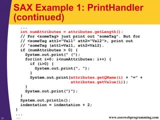 SAX21 www.corewebprogramming.com
SAX Example 1: PrintHandler
(continued)
...
int numAttributes = attributes.getLength();
// For <someTag> just print out "someTag". But for
// <someTag att1="Val1" att2="Val2">, print out
// "someTag (att1=Val1, att2=Val2).
if (numAttributes > 0) {
System.out.print(" (");
for(int i=0; i<numAttributes; i++) {
if (i>0) {
System.out.print(", ");
}
System.out.print(attributes.getQName(i) + "=" +
attributes.getValue(i));
}
System.out.print(")");
}
System.out.println();
indentation = indentation + 2;
}
...
 