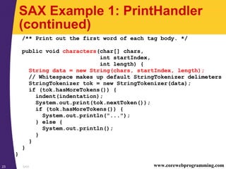 SAX23 www.corewebprogramming.com
SAX Example 1: PrintHandler
(continued)
/** Print out the first word of each tag body. */
public void characters(char[] chars,
int startIndex,
int length) {
String data = new String(chars, startIndex, length);
// Whitespace makes up default StringTokenizer delimeters
StringTokenizer tok = new StringTokenizer(data);
if (tok.hasMoreTokens()) {
indent(indentation);
System.out.print(tok.nextToken());
if (tok.hasMoreTokens()) {
System.out.println("...");
} else {
System.out.println();
}
}
}
}
 