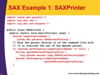 SAX24 www.corewebprogramming.com
SAX Example 1: SAXPrinter
import javax.xml.parsers.*;
import org.xml.sax.*;
import org.xml.sax.helpers.*;
public class SAXPrinter {
public static void main(String[] args) {
String jaxpPropertyName =
"javax.xml.parsers.SAXParserFactory";
// Pass the parser factory in on the command line with
// -D to override the use of the Apache parser.
if (System.getProperty(jaxpPropertyName) == null) {
String apacheXercesPropertyValue =
"org.apache.xerces.jaxp.SAXParserFactoryImpl";
System.setProperty(jaxpPropertyName,
apacheXercesPropertyValue);
}
 