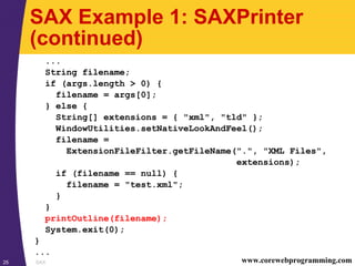 SAX25 www.corewebprogramming.com
SAX Example 1: SAXPrinter
(continued)
...
String filename;
if (args.length > 0) {
filename = args[0];
} else {
String[] extensions = { "xml", "tld" };
WindowUtilities.setNativeLookAndFeel();
filename =
ExtensionFileFilter.getFileName(".", "XML Files",
extensions);
if (filename == null) {
filename = "test.xml";
}
}
printOutline(filename);
System.exit(0);
}
...
 