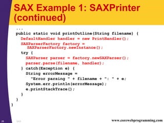 SAX26 www.corewebprogramming.com
SAX Example 1: SAXPrinter
(continued)
...
public static void printOutline(String filename) {
DefaultHandler handler = new PrintHandler();
SAXParserFactory factory =
SAXParserFactory.newInstance();
try {
SAXParser parser = factory.newSAXParser();
parser.parse(filename, handler);
} catch(Exception e) {
String errorMessage =
"Error parsing " + filename + ": " + e;
System.err.println(errorMessage);
e.printStackTrace();
}
}
}
 