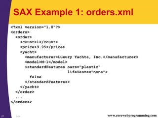 SAX27 www.corewebprogramming.com
SAX Example 1: orders.xml
<?xml version="1.0"?>
<orders>
<order>
<count>1</count>
<price>9.95</price>
<yacht>
<manufacturer>Luxury Yachts, Inc.</manufacturer>
<model>M-1</model>
<standardFeatures oars="plastic"
lifeVests="none">
false
</standardFeatures>
</yacht>
</order>
...
</orders>
 