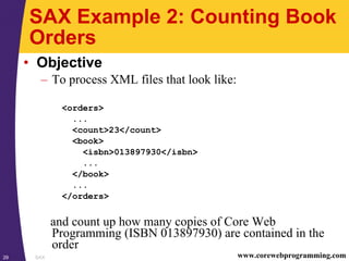 SAX29 www.corewebprogramming.com
SAX Example 2: Counting Book
Orders
• Objective
– To process XML files that look like:
<orders>
...
<count>23</count>
<book>
<isbn>013897930</isbn>
...
</book>
...
</orders>
and count up how many copies of Core Web
Programming (ISBN 013897930) are contained in the
order
 
