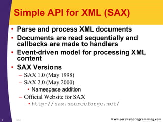 SAX3 www.corewebprogramming.com
Simple API for XML (SAX)
• Parse and process XML documents
• Documents are read sequentially and
callbacks are made to handlers
• Event-driven model for processing XML
content
• SAX Versions
– SAX 1.0 (May 1998)
– SAX 2.0 (May 2000)
• Namespace addition
– Official Website for SAX
•http://sax.sourceforge.net/
 