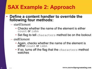 SAX31 www.corewebprogramming.com
SAX Example 2: Approach
• Define a content handler to override the
following four methods:
– startElement
• Checks whether the name of the element is either
count or isbn
• Set flag to tell characters method be on the lookout
– endElement
• Again, checks whether the name of the element is
either count or isbn
• If so, turns off the flag that the characters method
watches
 