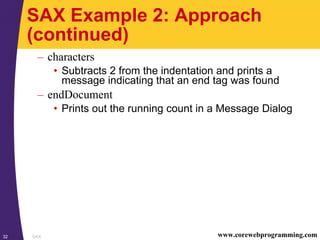 SAX32 www.corewebprogramming.com
SAX Example 2: Approach
(continued)
– characters
• Subtracts 2 from the indentation and prints a
message indicating that an end tag was found
– endDocument
• Prints out the running count in a Message Dialog
 