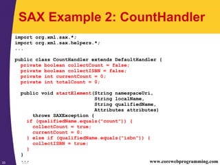 SAX33 www.corewebprogramming.com
SAX Example 2: CountHandler
import org.xml.sax.*;
import org.xml.sax.helpers.*;
...
public class CountHandler extends DefaultHandler {
private boolean collectCount = false;
private boolean collectISBN = false;
private int currentCount = 0;
private int totalCount = 0;
public void startElement(String namespaceUri,
String localName,
String qualifiedName,
Attributes attributes)
throws SAXException {
if (qualifiedName.equals("count")) {
collectCount = true;
currentCount = 0;
} else if (qualifiedName.equals("isbn")) {
collectISBN = true;
}
}
...
 