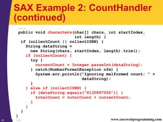 SAX35 www.corewebprogramming.com
SAX Example 2: CountHandler
(continued)
...
public void characters(char[] chars, int startIndex,
int length) {
if (collectCount || collectISBN) {
String dataString =
new String(chars, startIndex, length).trim();
if (collectCount) {
try {
currentCount = Integer.parseInt(dataString);
} catch(NumberFormatException nfe) {
System.err.println("Ignoring malformed count: " +
dataString);
}
} else if (collectISBN) {
if (dataString.equals("0130897930")) {
totalCount = totalCount + currentCount;
}
}
}
}
}
 