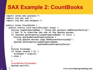 SAX36 www.corewebprogramming.com
SAX Example 2: CountBooks
import javax.xml.parsers.*;
import org.xml.sax.*;
import org.xml.sax.helpers.*;
public class CountBooks {
public static void main(String[] args) {
String jaxpPropertyName = "javax.xml.parsers.SAXParserFactory";
// Use -D to override the use of the Apache parser.
if (System.getProperty(jaxpPropertyName) == null) {
String apacheXercesPropertyValue =
"org.apache.xerces.jaxp.SAXParserFactoryImpl";
System.setProperty(jaxpPropertyName,
apacheXercesPropertyValue);
}
String filename;
if (args.length > 0) {
filename = args[0];
} else {
...
}
countBooks(filename);
System.exit(0);
}
 
