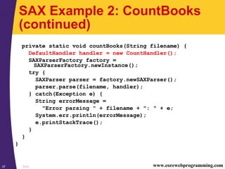 SAX37 www.corewebprogramming.com
SAX Example 2: CountBooks
(continued)
private static void countBooks(String filename) {
DefaultHandler handler = new CountHandler();
SAXParserFactory factory =
SAXParserFactory.newInstance();
try {
SAXParser parser = factory.newSAXParser();
parser.parse(filename, handler);
} catch(Exception e) {
String errorMessage =
"Error parsing " + filename + ": " + e;
System.err.println(errorMessage);
e.printStackTrace();
}
}
}
 